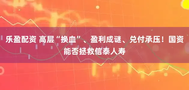 乐盈配资 高层“换血”、盈利成谜、兑付承压！国资能否拯救信泰人寿