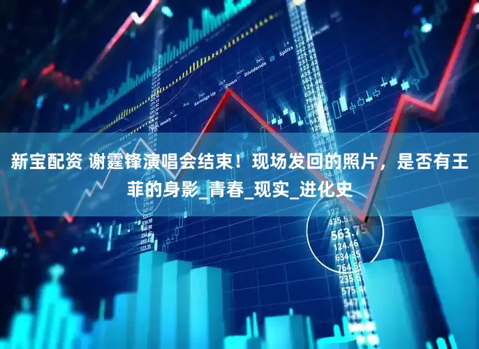 新宝配资 谢霆锋演唱会结束！现场发回的照片，是否有王菲的身影_青春_现实_进化史