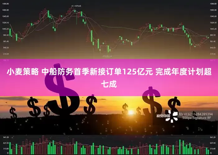小麦策略 中船防务首季新接订单125亿元 完成年度计划超七成