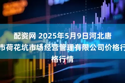配资网 2025年5月9日河北唐山市荷花坑市场经营管理有限公司价格行情