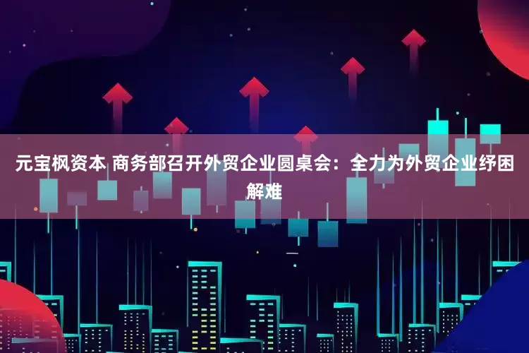 元宝枫资本 商务部召开外贸企业圆桌会：全力为外贸企业纾困解难