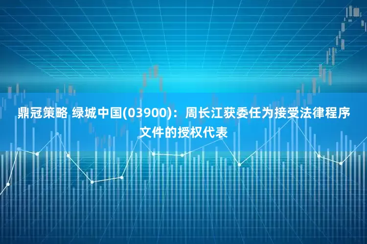 鼎冠策略 绿城中国(03900)：周长江获委任为接受法律程序文件的授权代表