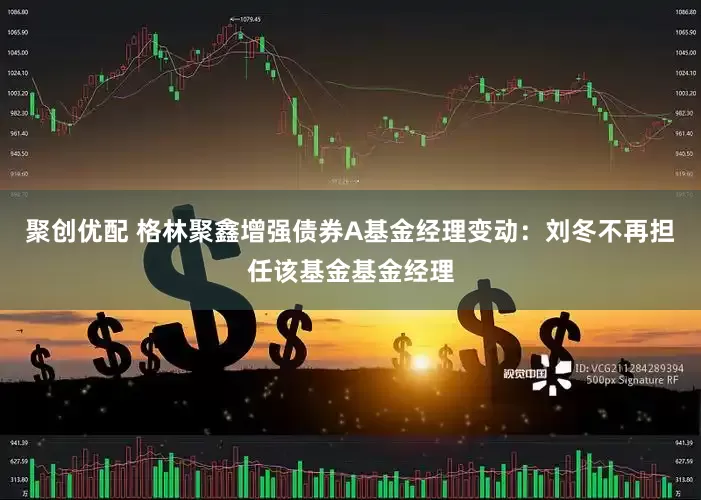 聚创优配 格林聚鑫增强债券A基金经理变动：刘冬不再担任该基金基金经理