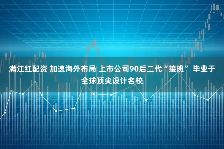 满江红配资 加速海外布局 上市公司90后二代“接班” 毕业于全球顶尖设计名校