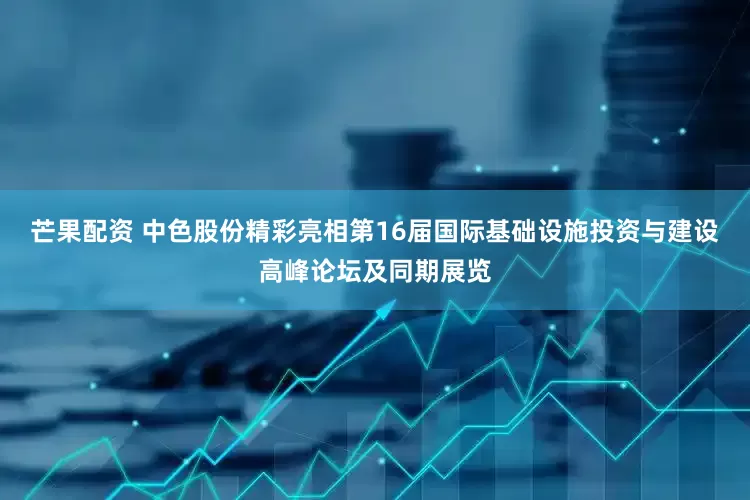 芒果配资 中色股份精彩亮相第16届国际基础设施投资与建设高峰论坛及同期展览