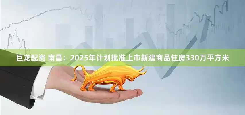 巨龙配资 南昌：2025年计划批准上市新建商品住房330万平方米