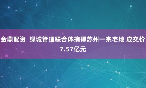 金鼎配资  绿城管理联合体摘得苏州一宗宅地 成交价7.57亿元