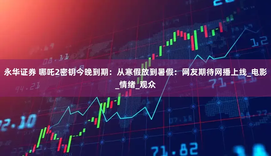 永华证券 哪吒2密钥今晚到期：从寒假放到暑假：网友期待网播上线_电影_情绪_观众