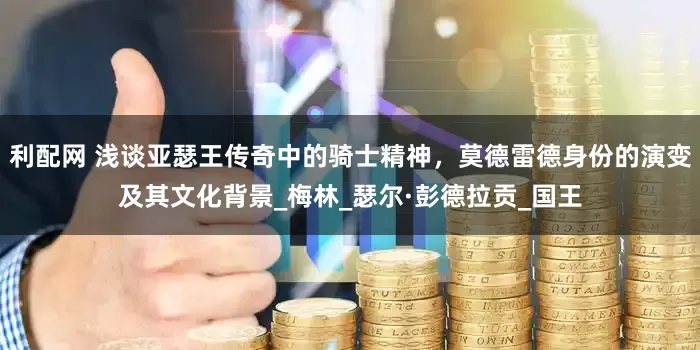 利配网 浅谈亚瑟王传奇中的骑士精神，莫德雷德身份的演变及其文化背景_梅林_瑟尔·彭德拉贡_国王