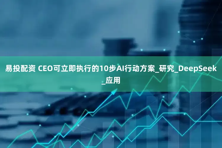 易投配资 CEO可立即执行的10步AI行动方案_研究_DeepSeek_应用