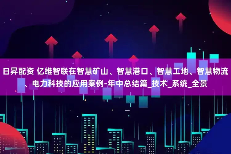 日昇配资 亿维智联在智慧矿山、智慧港口、智慧工地、智慧物流、电力科技的应用案例-年中总结篇_技术_系统_全景