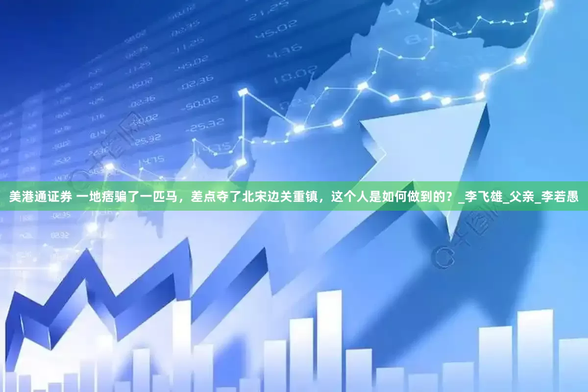 美港通证券 一地痞骗了一匹马，差点夺了北宋边关重镇，这个人是如何做到的？_李飞雄_父亲_李若愚