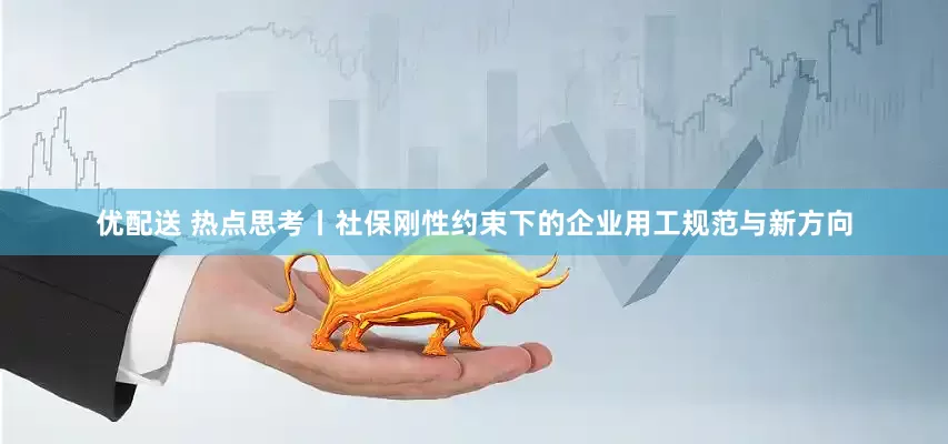 优配送 热点思考丨社保刚性约束下的企业用工规范与新方向