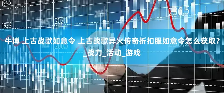 牛博 上古战歌如意令 上古战歌异火传奇折扣服如意令怎么获取？_战力_活动_游戏