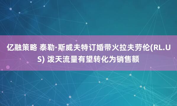 亿融策略 泰勒·斯威夫特订婚带火拉夫劳伦(RL.US) 泼天流量有望转化为销售额