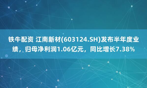 铁牛配资 江南新材(603124.SH)发布半年度业绩，归母净利润1.06亿元，同比增长7.38%