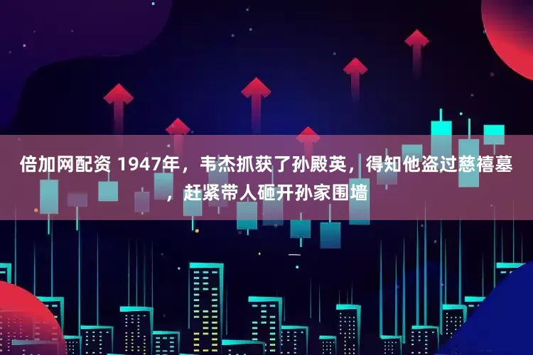 倍加网配资 1947年，韦杰抓获了孙殿英，得知他盗过慈禧墓，赶紧带人砸开孙家围墙