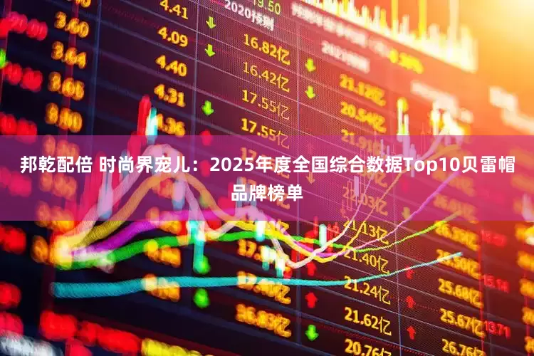 邦乾配倍 时尚界宠儿:2025年度全国综合数据Top10贝雷帽品牌榜单