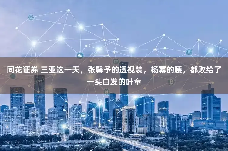 同花证券 三亚这一天,张馨予的透视装,杨幂的腰,都败给了一头白发的叶童