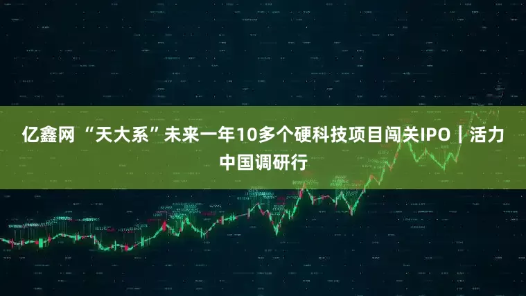 亿鑫网 “天大系”未来一年10多个硬科技项目闯关IPO｜活力中国调研行